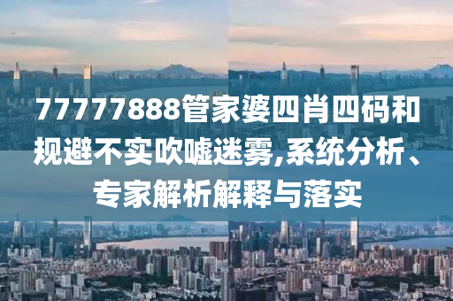 77777888管家婆四肖四碼和規避不實吹噓迷霧,系統分析、專家解析解釋與落實