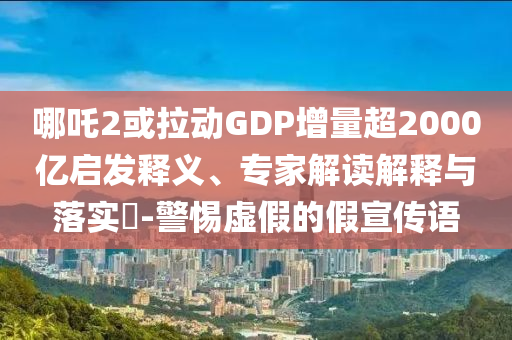哪吒2或拉動(dòng)GDP增量超2000億啟發(fā)釋義、專家解讀解釋與落實(shí)?-警惕虛假的假宣傳語
