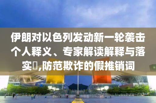 伊朗對(duì)以色列發(fā)動(dòng)新一輪襲擊個(gè)人釋義、專家解讀解釋與落實(shí)?,防范欺詐的假推銷詞