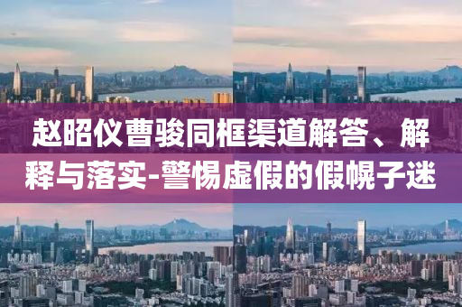 趙昭儀曹駿同框渠道解答、解釋與落實(shí)-警惕虛假的假幌子迷