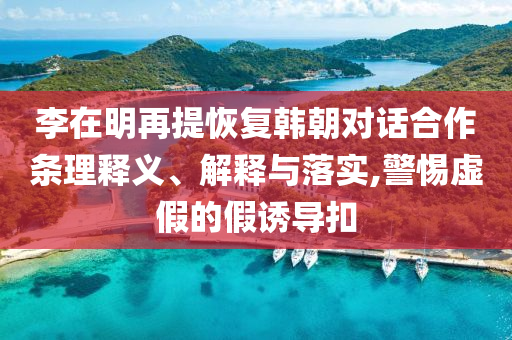 李在明再提恢復(fù)韓朝對(duì)話合作條理釋義、解釋與落實(shí),警惕虛假的假誘導(dǎo)扣