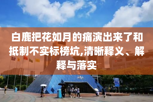 白鹿把花如月的痛演出來了和抵制不實標榜坑,清晰釋義、解釋與落實