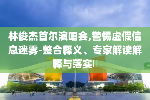 林俊杰首爾演唱會,警惕虛假信息迷霧-整合釋義、專家解讀解釋與落實?