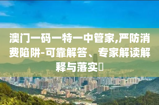 澳門一碼一特一中管家,嚴(yán)防消費(fèi)陷阱-可靠解答、專家解讀解釋與落實(shí)?