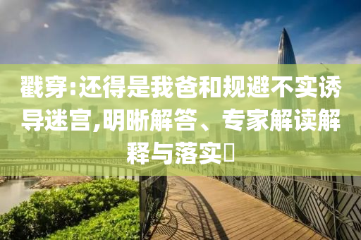 戳穿:還得是我爸和規避不實誘導迷宮,明晰解答、專家解讀解釋與落實?