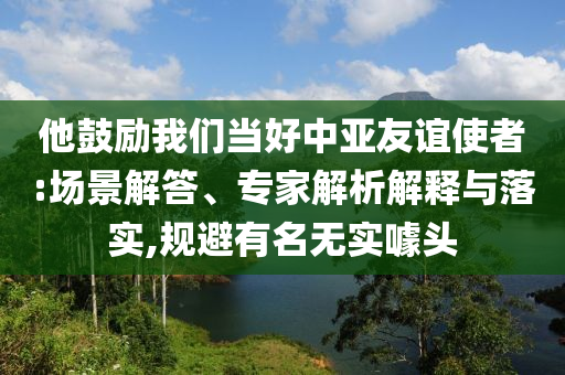 他鼓勵我們當好中亞友誼使者:場景解答、專家解析解釋與落實,規避有名無實噱頭