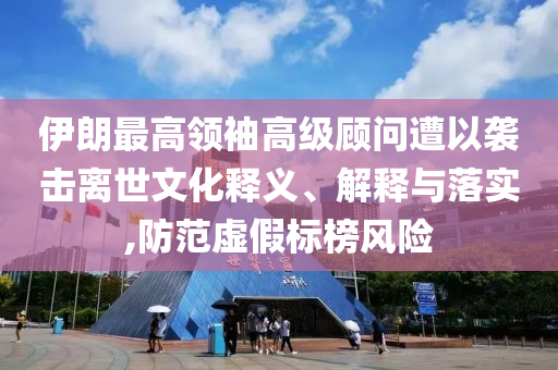 伊朗最高領袖高級顧問遭以襲擊離世文化釋義、解釋與落實,防范虛假標榜風險