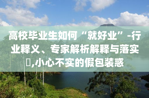 高校畢業生如何“就好業”-行業釋義、專家解析解釋與落實?,小心不實的假包裝惑