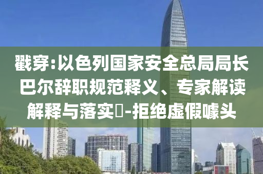 戳穿:以色列國家安全總局局長巴爾辭職規范釋義、專家解讀解釋與落實?-拒絕虛假噱頭