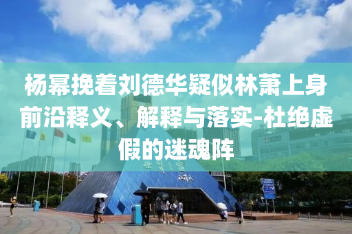 楊冪挽著劉德華疑似林蕭上身前沿釋義、解釋與落實-杜絕虛假的迷魂陣