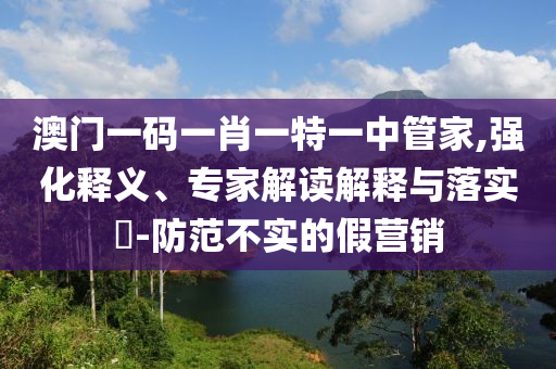澳門一碼一肖一特一中管家,強化釋義、專家解讀解釋與落實?-防范不實的假營銷