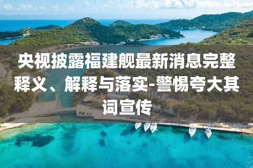央視披露福建艦最新消息完整釋義、解釋與落實-警惕夸大其詞宣傳
