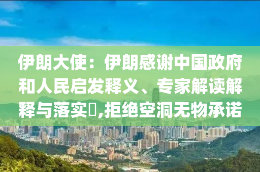 伊朗大使：伊朗感謝中國政府和人民啟發釋義、專家解讀解釋與落實?,拒絕空洞無物承諾