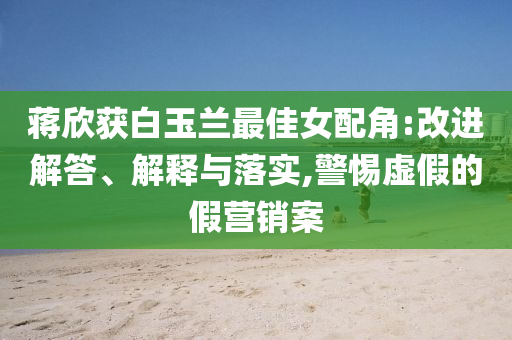 蔣欣獲白玉蘭最佳女配角:改進解答、解釋與落實,警惕虛假的假營銷案