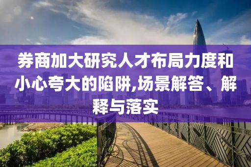 券商加大研究人才布局力度和小心夸大的陷阱,場景解答、解釋與落實