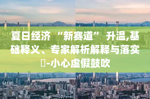 夏日經濟 “新賽道” 升溫,基礎釋義、專家解析解釋與落實?-小心虛假鼓吹