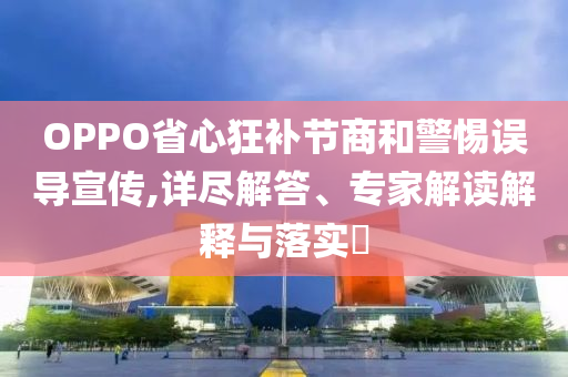 OPPO省心狂補節(jié)商和警惕誤導(dǎo)宣傳,詳盡解答、專家解讀解釋與落實?