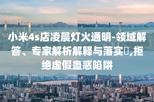 小米4s店凌晨燈火通明-領域解答、專家解析解釋與落實?,拒絕虛假蠱惑陷阱