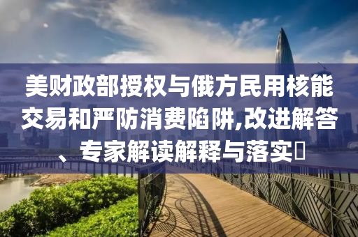 美財(cái)政部授權(quán)與俄方民用核能交易和嚴(yán)防消費(fèi)陷阱,改進(jìn)解答、專家解讀解釋與落實(shí)?