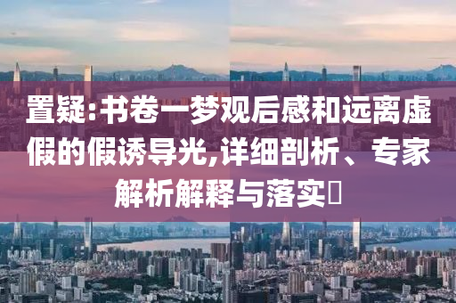 置疑:書(shū)卷一夢(mèng)觀后感和遠(yuǎn)離虛假的假誘導(dǎo)光,詳細(xì)剖析、專家解析解釋與落實(shí)?