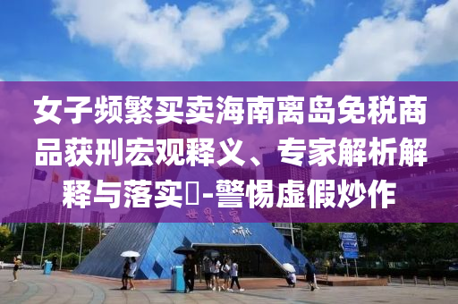 女子頻繁買賣海南離島免稅商品獲刑宏觀釋義、專家解析解釋與落實(shí)?-警惕虛假炒作