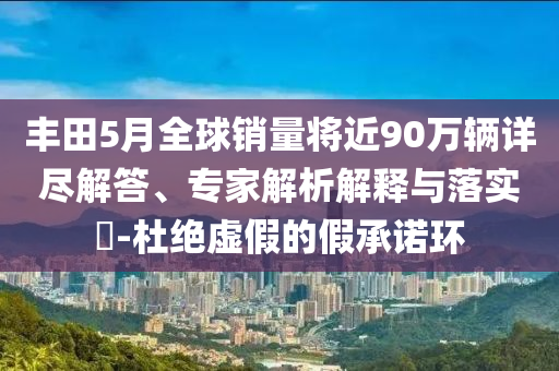 豐田5月全球銷量將近90萬(wàn)輛詳盡解答、專家解析解釋與落實(shí)?-杜絕虛假的假承諾環(huán)