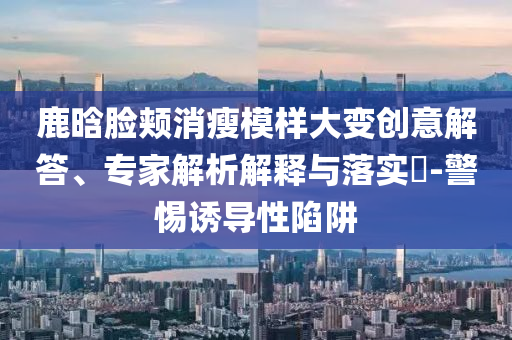 鹿晗臉頰消瘦模樣大變創(chuàng)意解答、專家解析解釋與落實(shí)?-警惕誘導(dǎo)性陷阱