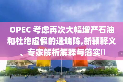 OPEC 考慮再次大幅增產(chǎn)石油和杜絕虛假的迷魂陣,新穎釋義、專家解析解釋與落實?
