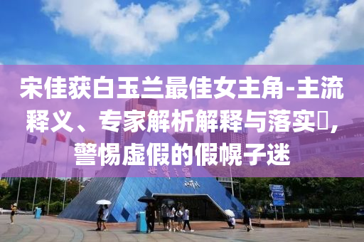 宋佳獲白玉蘭最佳女主角-主流釋義、專家解析解釋與落實?,警惕虛假的假幌子迷