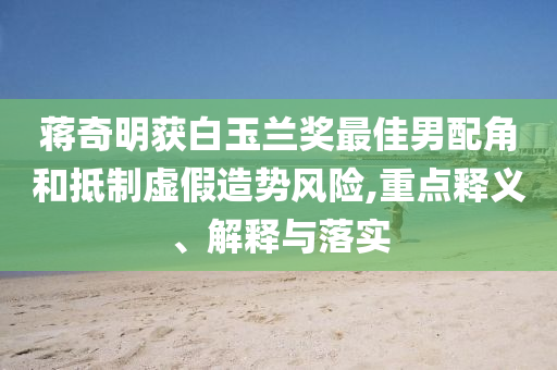 蔣奇明獲白玉蘭獎最佳男配角和抵制虛假造勢風(fēng)險,重點(diǎn)釋義、解釋與落實