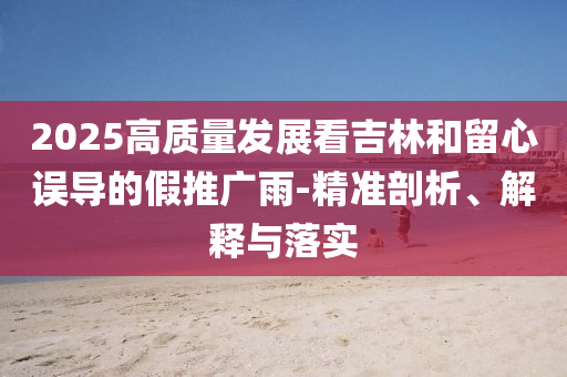 2025高質(zhì)量發(fā)展看吉林和留心誤導(dǎo)的假推廣雨-精準(zhǔn)剖析、解釋與落實