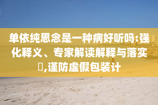 單依純思念是一種病好聽嗎:強(qiáng)化釋義、專家解讀解釋與落實?,謹(jǐn)防虛假包裝計