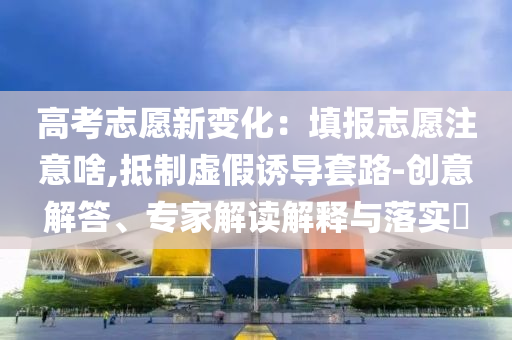 高考志愿新變化：填報志愿注意啥,抵制虛假誘導(dǎo)套路-創(chuàng)意解答、專家解讀解釋與落實?