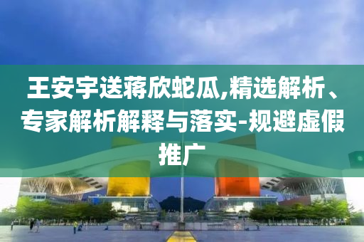 王安宇送蔣欣蛇瓜,精選解析、專家解析解釋與落實-規避虛假推廣