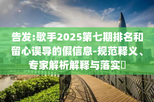 告發:歌手2025第七期排名和留心誤導的假信息-規范釋義、專家解析解釋與落實?