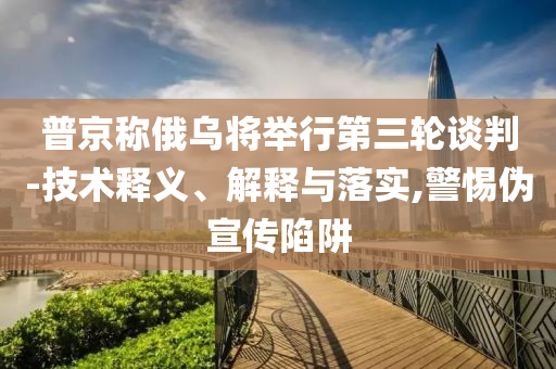 普京稱俄烏將舉行第三輪談判-技術釋義、解釋與落實,警惕偽宣傳陷阱