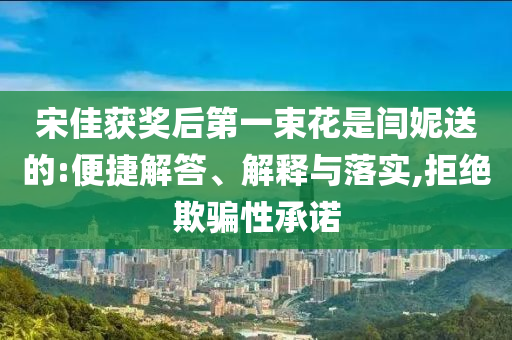 宋佳獲獎后第一束花是閆妮送的:便捷解答、解釋與落實,拒絕欺騙性承諾