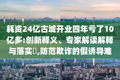 耗資24億古城開業四年虧了10億多:創新釋義、專家解讀解釋與落實?,防范欺詐的假誘導難