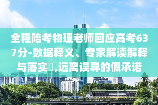 全程陪考物理老師回應高考637分-數據釋義、專家解讀解釋與落實?,遠離誤導的假承諾