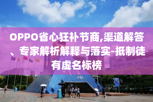 OPPO省心狂補節商,渠道解答、專家解析解釋與落實-抵制徒有虛名標榜
