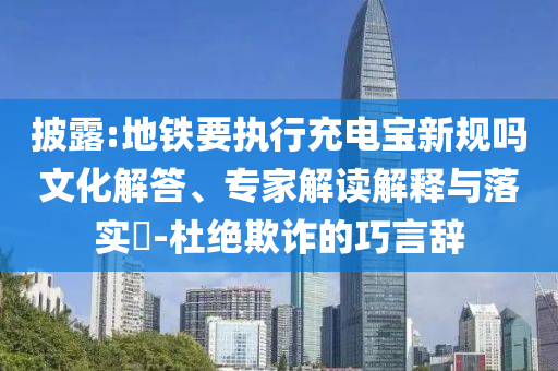 披露:地鐵要執(zhí)行充電寶新規(guī)嗎文化解答、專家解讀解釋與落實?-杜絕欺詐的巧言辭