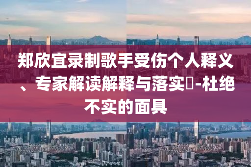 鄭欣宜錄制歌手受傷個人釋義、專家解讀解釋與落實?-杜絕不實的面具