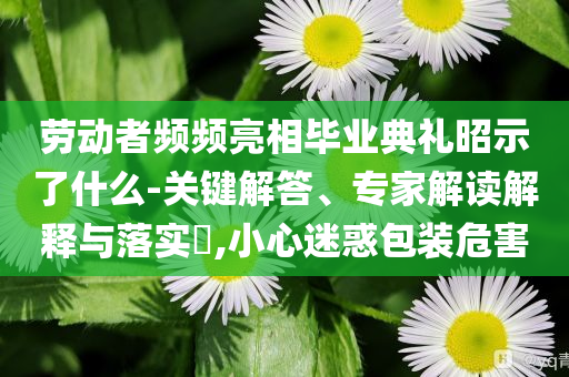 勞動(dòng)者頻頻亮相畢業(yè)典禮昭示了什么-關(guān)鍵解答、專家解讀解釋與落實(shí)?,小心迷惑包裝危害