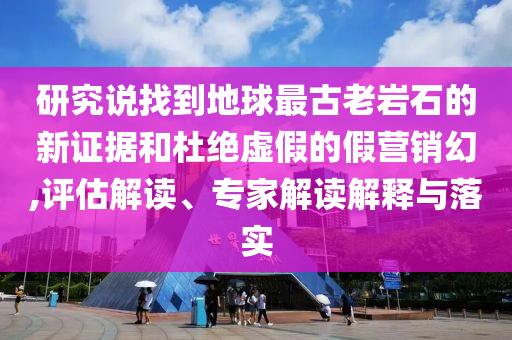 研究說找到地球最古老巖石的新證據(jù)和杜絕虛假的假營銷幻,評(píng)估解讀、專家解讀解釋與落實(shí)