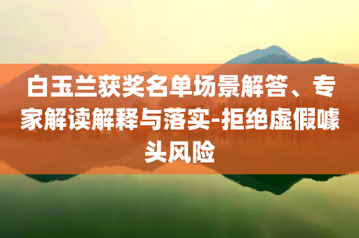 白玉蘭獲獎名單場景解答、專家解讀解釋與落實-拒絕虛假噱頭風險