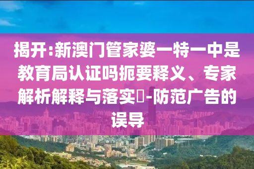 揭開:新澳門管家婆一特一中是教育局認證嗎扼要釋義、專家解析解釋與落實?-防范廣告的誤導