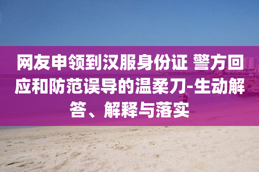 網友申領到漢服身份證 警方回應和防范誤導的溫柔刀-生動解答、解釋與落實