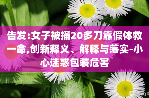 告發:女子被捅20多刀靠假體救一命,創新釋義、解釋與落實-小心迷惑包裝危害