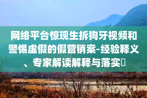 網(wǎng)絡(luò)平臺(tái)驚現(xiàn)生拆狗牙視頻和警惕虛假的假營(yíng)銷案-經(jīng)驗(yàn)釋義、專家解讀解釋與落實(shí)?