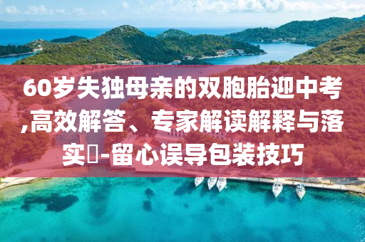 60歲失獨母親的雙胞胎迎中考,高效解答、專家解讀解釋與落實?-留心誤導包裝技巧